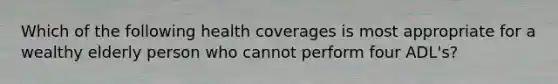 Which of the following health coverages is most appropriate for a wealthy elderly person who cannot perform four ADL's?