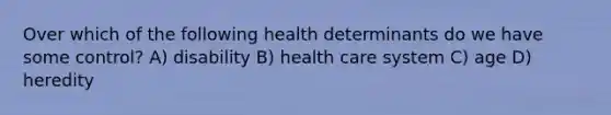 Over which of the following health determinants do we have some control? A) disability B) health care system C) age D) heredity