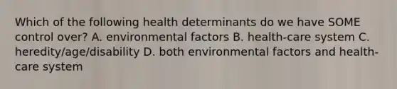 Which of the following health determinants do we have SOME control over? A. environmental factors B. health-care system C. heredity/age/disability D. both environmental factors and health-care system