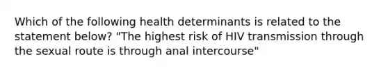 Which of the following health determinants is related to the statement below? "The highest risk of HIV transmission through the sexual route is through anal intercourse"