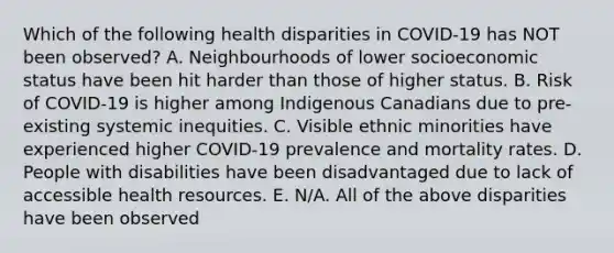 Which of the following health disparities in COVID-19 has NOT been observed? A. Neighbourhoods of lower socioeconomic status have been hit harder than those of higher status. B. Risk of COVID-19 is higher among Indigenous Canadians due to pre-existing systemic inequities. C. Visible ethnic minorities have experienced higher COVID-19 prevalence and mortality rates. D. People with disabilities have been disadvantaged due to lack of accessible health resources. E. N/A. All of the above disparities have been observed