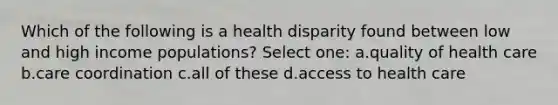 Which of the following is a health disparity found between low and high income populations? Select one: a.quality of health care b.care coordination c.all of these d.access to health care