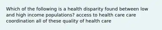 Which of the following is a health disparity found between low and high income populations? access to health care care coordination all of these quality of health care