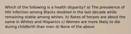 Which of the following is a health disparity? a) The prevalence of HIV infection among Blacks doubled in the last decade while remaining stable among whites. b) Rates of herpes are about the same in Whites and Hispanics c) Women are more likely to die during childbirth than men d) None of the above