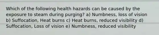 Which of the following health hazards can be caused by the exposure to steam during purging? a) Numbness, loss of vision b) Suffocation, Heat burns c) Heat burns, reduced visibility d) Suffocation, Loss of vision e) Numbness, reduced visibility