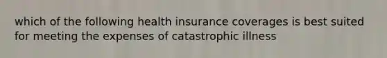 which of the following health insurance coverages is best suited for meeting the expenses of catastrophic illness