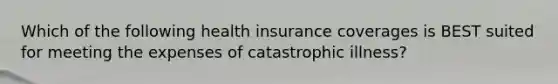 Which of the following health insurance coverages is BEST suited for meeting the expenses of catastrophic illness?