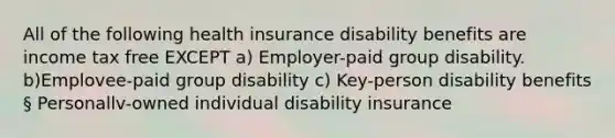 All of the following health insurance disability benefits are income tax free EXCEPT a) Employer-paid group disability. b)Emplovee-paid group disability c) Key-person disability benefits § Personallv-owned individual disability insurance