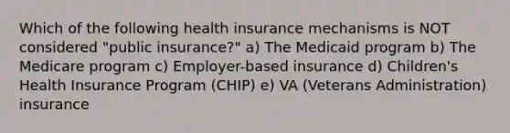 Which of the following health insurance mechanisms is NOT considered "public insurance?" a) The Medicaid program b) The Medicare program c) Employer-based insurance d) Children's Health Insurance Program (CHIP) e) VA (Veterans Administration) insurance