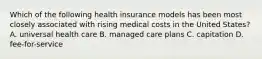 Which of the following health insurance models has been most closely associated with rising medical costs in the United States? A. universal health care B. managed care plans C. capitation D. fee-for-service