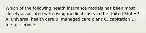 Which of the following health insurance models has been most closely associated with rising medical costs in the United States? A. universal health care B. managed care plans C. capitation D. fee-for-service