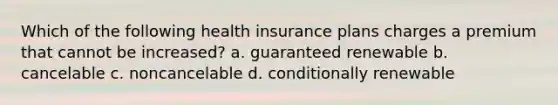 Which of the following health insurance plans charges a premium that cannot be increased? a. guaranteed renewable b. cancelable c. noncancelable d. conditionally renewable