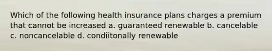 Which of the following health insurance plans charges a premium that cannot be increased a. guaranteed renewable b. cancelable c. noncancelable d. condiitonally renewable