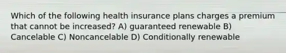 Which of the following health insurance plans charges a premium that cannot be increased? A) guaranteed renewable B) Cancelable C) Noncancelable D) Conditionally renewable