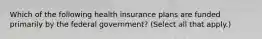 Which of the following health insurance plans are funded primarily by the federal government? (Select all that apply.)