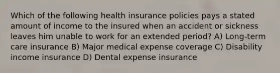 Which of the following health insurance policies pays a stated amount of income to the insured when an accident or sickness leaves him unable to work for an extended period? A) Long-term care insurance B) Major medical expense coverage C) Disability income insurance D) Dental expense insurance