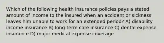 Which of the following health insurance policies pays a stated amount of income to the insured when an accident or sickness leaves him unable to work for an extended period? A) disability income insurance B) long-term care insurance C) dental expense insurance D) major medical expense coverage