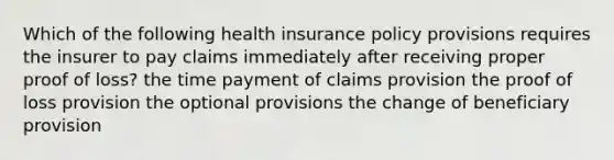 Which of the following health insurance policy provisions requires the insurer to pay claims immediately after receiving proper proof of loss? the time payment of claims provision the proof of loss provision the optional provisions the change of beneficiary provision