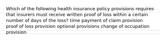 Which of the following health insurance policy provisions requires that insurers must receive written proof of loss within a certain number of days of the loss? time payment of claim provision proof of loss provision optional provisions change of occupation provision