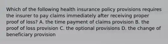 Which of the following health insurance policy provisions requires the insurer to pay claims immediately after receiving proper proof of loss? A. the time payment of claims provision B. the proof of loss provision C. the optional provisions D. the change of beneficiary provision