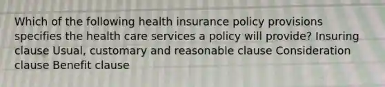 Which of the following health insurance policy provisions specifies the health care services a policy will provide? Insuring clause Usual, customary and reasonable clause Consideration clause Benefit clause