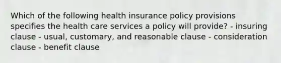 Which of the following health insurance policy provisions specifies the health care services a policy will provide? - insuring clause - usual, customary, and reasonable clause - consideration clause - benefit clause