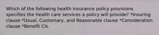 Which of the following health insurance policy provisions specifies the health care services a policy will provide? *Insuring clause *Usual, Customary, and Reasonable clause *Consideration clause *Benefit Cls.