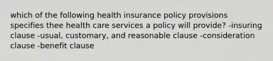 which of the following health insurance policy provisions specifies thee health care services a policy will provide? -insuring clause -usual, customary, and reasonable clause -consideration clause -benefit clause