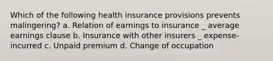 Which of the following health insurance provisions prevents malingering? a. Relation of earnings to insurance _ average earnings clause b. Insurance with other insurers _ expense-incurred c. Unpaid premium d. Change of occupation