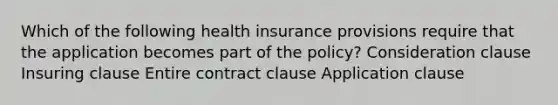 Which of the following health insurance provisions require that the application becomes part of the policy? Consideration clause Insuring clause Entire contract clause Application clause