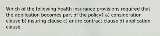 Which of the following health insurance provisions required that the application becomes part of the policy? a) consideration clause b) insuring clause c) entire contract clause d) application clause