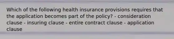 Which of the following health insurance provisions requires that the application becomes part of the policy? - consideration clause - insuring clause - entire contract clause - application clause