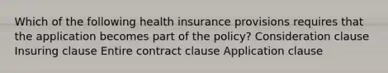 Which of the following health insurance provisions requires that the application becomes part of the policy? Consideration clause Insuring clause Entire contract clause Application clause