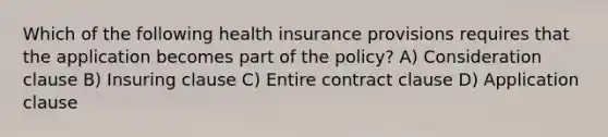 Which of the following health insurance provisions requires that the application becomes part of the policy? A) Consideration clause B) Insuring clause C) Entire contract clause D) Application clause