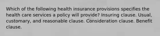 Which of the following health insurance provisions specifies the health care services a policy will provide? Insuring clause. Usual, customary, and reasonable clause. Consideration clause. Benefit clause.