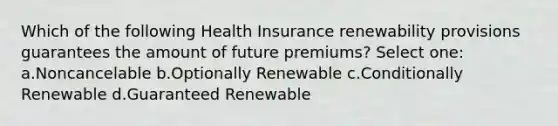 Which of the following Health Insurance renewability provisions guarantees the amount of future premiums? Select one: a.Noncancelable b.Optionally Renewable c.Conditionally Renewable d.Guaranteed Renewable