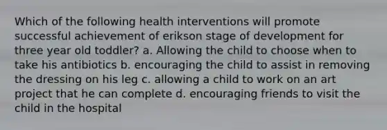 Which of the following health interventions will promote successful achievement of erikson stage of development for three year old toddler? a. Allowing the child to choose when to take his antibiotics b. encouraging the child to assist in removing the dressing on his leg c. allowing a child to work on an art project that he can complete d. encouraging friends to visit the child in the hospital