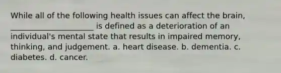 While all of the following health issues can affect the brain, _____________________ is defined as a deterioration of an individual's mental state that results in impaired memory, thinking, and judgement. a. heart disease. b. dementia. c. diabetes. d. cancer.