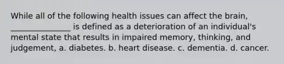 While all of the following health issues can affect the brain, _______________ is defined as a deterioration of an individual's mental state that results in impaired memory, thinking, and judgement, a. diabetes. b. heart disease. c. dementia. d. cancer.