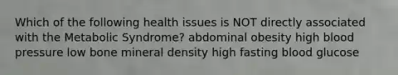 Which of the following health issues is NOT directly associated with the Metabolic Syndrome? abdominal obesity high <a href='https://www.questionai.com/knowledge/kD0HacyPBr-blood-pressure' class='anchor-knowledge'>blood pressure</a> low bone mineral density high fasting blood glucose