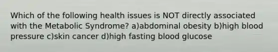 Which of the following health issues is NOT directly associated with the Metabolic Syndrome? a)abdominal obesity b)high <a href='https://www.questionai.com/knowledge/kD0HacyPBr-blood-pressure' class='anchor-knowledge'>blood pressure</a> c)skin cancer d)high fasting blood glucose