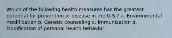 Which of the following health measures has the greatest potential for prevention of disease in the U.S.? a. Environmental modification b. Genetic counseling c. Immunization d. Modification of personal health behavior