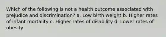 Which of the following is not a health outcome associated with prejudice and discrimination? a. Low birth weight b. Higher rates of infant mortality c. Higher rates of disability d. Lower rates of obesity