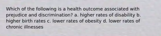 Which of the following is a health outcome associated with prejudice and discrimination? a. higher rates of disability b. higher birth rates c. lower rates of obesity d. lower rates of chronic illnesses