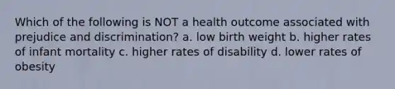 Which of the following is NOT a health outcome associated with prejudice and discrimination? a. low birth weight b. higher rates of infant mortality c. higher rates of disability d. lower rates of obesity