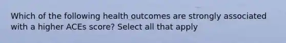 Which of the following health outcomes are strongly associated with a higher ACEs score? Select all that apply