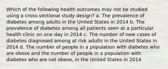 Which of the following health outcomes may not be studied using a cross-sectional study design? a. The prevalence of diabetes among adults in the United States in 2014 b. The prevalence of diabetes among all patients seen at a particular health clinic on one day in 2014 c. The number of new cases of diabetes diagnosed among at risk adults in the United States in 2014 d. The number of people in a population with diabetes who are obese and the number of people in a population with diabetes who are not obese, in the United States in 2014