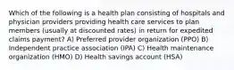 Which of the following is a health plan consisting of hospitals and physician providers providing health care services to plan members (usually at discounted rates) in return for expedited claims payment? A) Preferred provider organization (PPO) B) Independent practice association (IPA) C) Health maintenance organization (HMO) D) Health savings account (HSA)