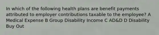 In which of the following health plans are benefit payments attributed to employer contributions taxable to the employee? A Medical Expense B Group Disability Income C AD&D D Disability Buy Out