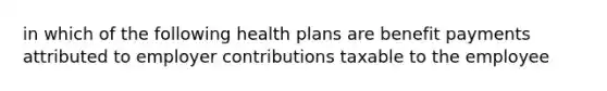 in which of the following health plans are benefit payments attributed to employer contributions taxable to the employee